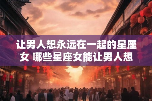 让男人想永远在一起的星座女 哪些星座女能让男人想永远在一起