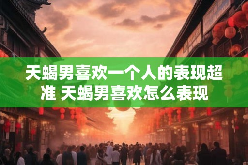 天蝎男喜欢一个人的表现超准 天蝎男喜欢怎么表现 天蝎男喜欢一个人的表现超准 天蝎男喜欢怎么表现