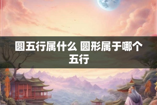 圆五行属什么 圆形属于哪个五行 圆五行属什么 圆形属于哪个五行
