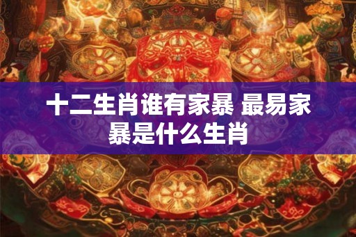 十二生肖谁有家暴 最易家暴是什么生肖 十二生肖谁有家暴 最易家暴是什么生肖