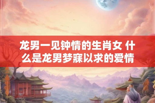 龙男一见钟情的生肖女 什么是龙男梦寐以求的爱情