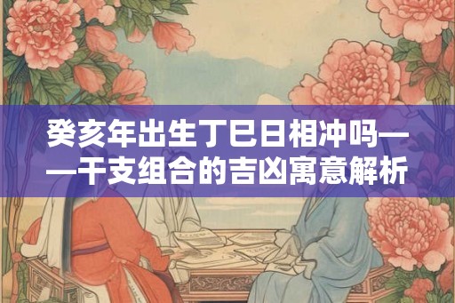 癸亥年出生丁巳日相冲吗——干支组合的吉凶寓意解析