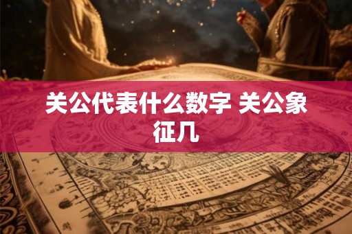 关公代表什么数字 关公象征几 关公代表什么数字 关公象征几