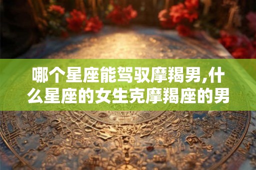 哪个星座能驾驭摩羯男,什么星座的女生克摩羯座的男生？