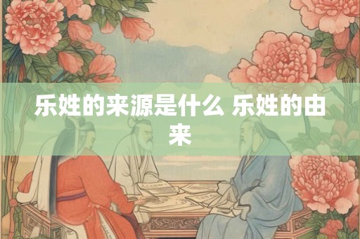 乐姓的来源是什么 乐姓的由来