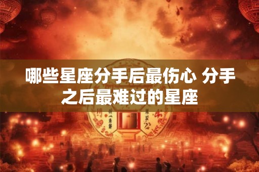 哪些星座分手后最伤心 分手之后最难过的星座