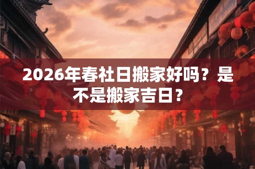 2026年春社日搬家好吗？是不是搬家吉日？