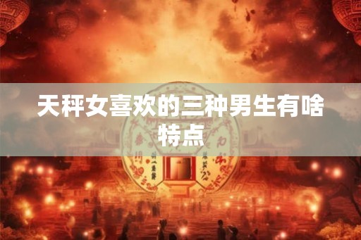 天秤女喜欢的三种男生有啥特点 天秤女喜欢的三种男生有啥特点