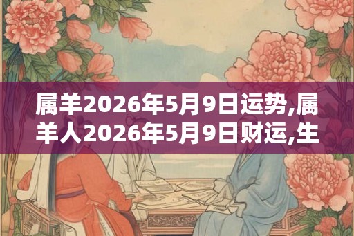 属羊2026年5月9日运势,属羊人2026年5月9日财运,生肖羊2026年5月9日运势 属羊2026年5月9日运势,属羊人2026年5月9日财运,生肖羊2026年5月9日运势