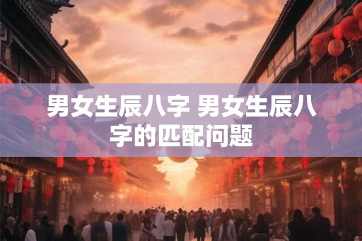 男女生辰八字 男女生辰八字的匹配问题 男女生辰八字 男女生辰八字的匹配问题