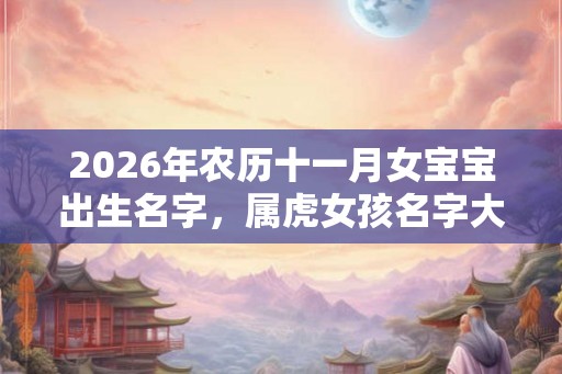 2026年农历十一月女宝宝出生名字，属虎女孩名字大全