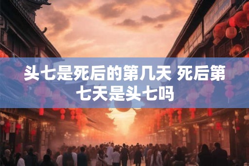 头七是死后的第几天 死后第七天是头七吗