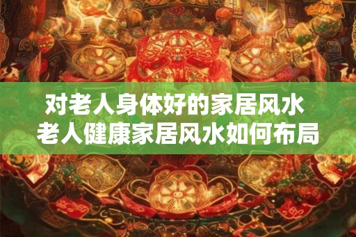 对老人身体好的家居风水 老人健康家居风水如何布局