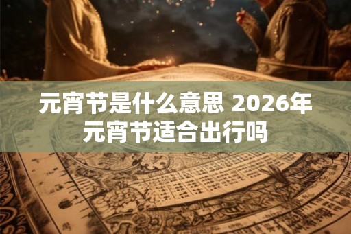 元宵节是什么意思 2026年元宵节适合出行吗 元宵节是什么意思 2026年元宵节适合出行吗