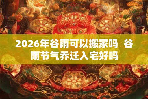 2026年谷雨可以搬家吗  谷雨节气乔迁入宅好吗