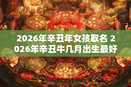 2026年辛丑年女孩取名 2026年辛丑牛几月出生最好
