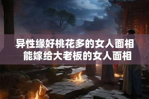 异性缘好桃花多的女人面相  能嫁给大老板的女人面相