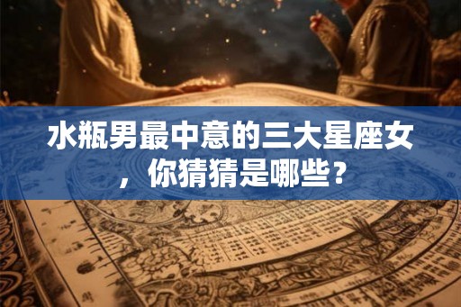 水瓶男最中意的三大星座女，你猜猜是哪些？