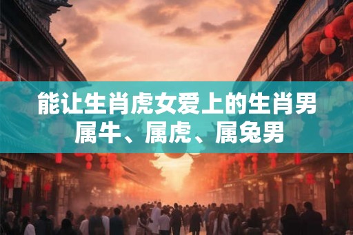 能让生肖虎女爱上的生肖男 属牛、属虎、属兔男 能让生肖虎女爱上的生肖男 属牛、属虎、属兔男