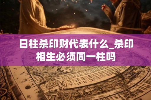 日柱杀印财代表什么_杀印相生必须同一柱吗