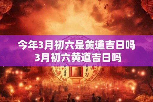 今年3月初六是黄道吉日吗 3月初六黄道吉日吗