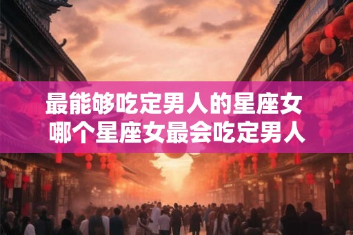 最能够吃定男人的星座女 哪个星座女最会吃定男人