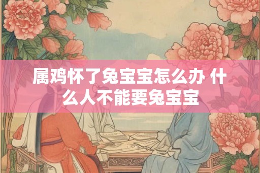 属鸡怀了兔宝宝怎么办 什么人不能要兔宝宝 属鸡怀了兔宝宝怎么办 什么人不能要兔宝宝