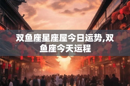 双鱼座星座屋今日运势,双鱼座今天运程