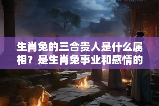 生肖兔的三合贵人是什么属相？是生肖兔事业和感情的贵人吗？