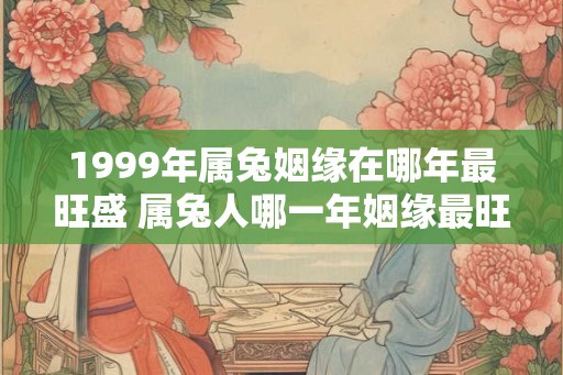 1999年属兔姻缘在哪年最旺盛 属兔人哪一年姻缘最旺