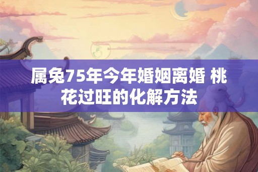 属兔75年今年婚姻离婚 桃花过旺的化解方法 属兔75年今年婚姻离婚 桃花过旺的化解方法