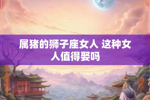 属猪的狮子座女人 这种女人值得娶吗 属猪的狮子座女人 这种女人值得娶吗