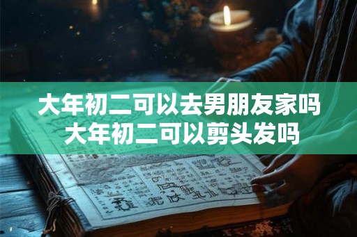 大年初二可以去男朋友家吗 大年初二可以剪头发吗