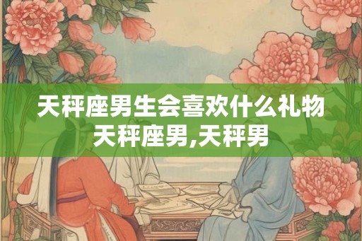 天秤座男生会喜欢什么礼物天秤座男,天秤男 天秤座男生会喜欢什么礼物天秤座男,天秤男