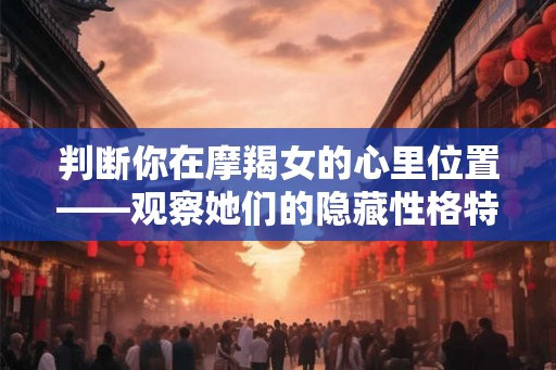 判断你在摩羯女的心里位置——观察她们的隐藏性格特质