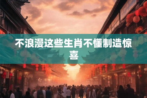 不浪漫这些生肖不懂制造惊喜