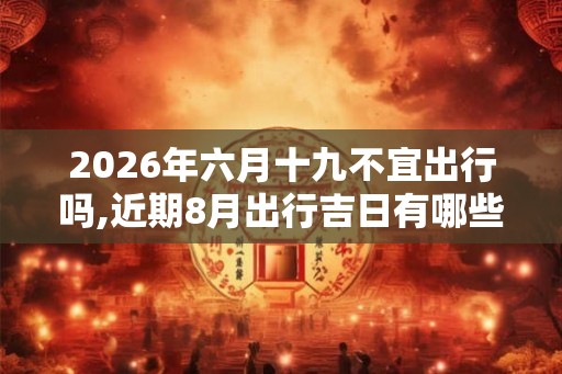 2026年六月十九不宜出行吗,近期8月出行吉日有哪些