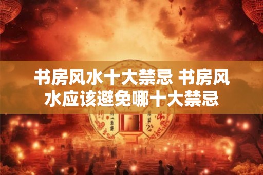 书房风水十大禁忌 书房风水应该避免哪十大禁忌