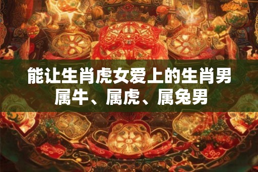 能让生肖虎女爱上的生肖男 属牛、属虎、属兔男 能让生肖虎女爱上的生肖男 属牛、属虎、属兔男