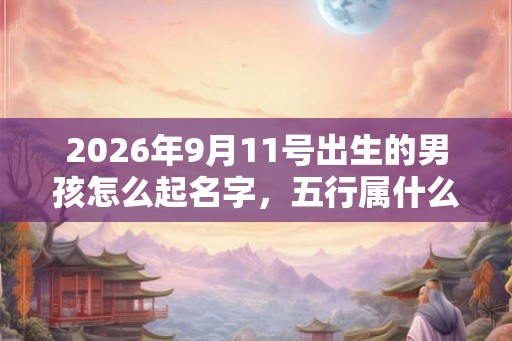 2026年9月11号出生的男孩怎么起名字，五行属什么