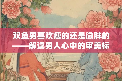 双鱼男喜欢瘦的还是微胖的——解读男人心中的审美标准
