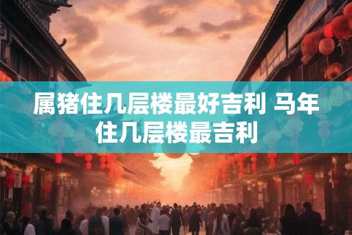 属猪住几层楼最好吉利 马年住几层楼最吉利