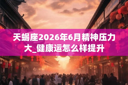 天蝎座2026年6月精神压力大_健康运怎么样提升