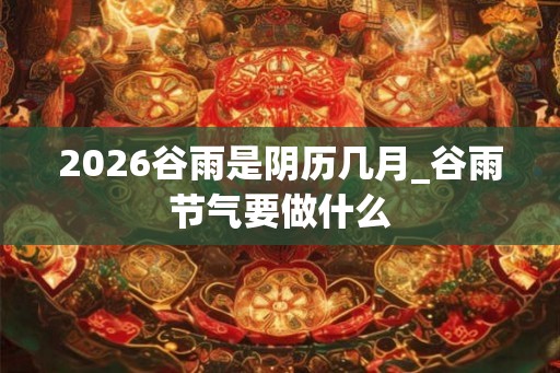 2026谷雨是阴历几月_谷雨节气要做什么
