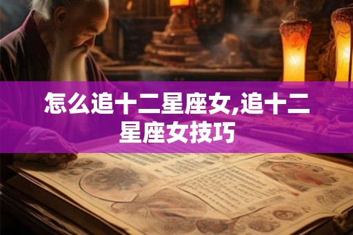 怎么追十二星座女,追十二星座女技巧 怎么追十二星座女,追十二星座女技巧