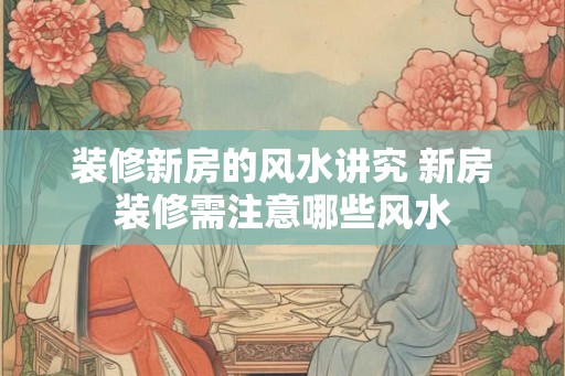 装修新房的风水讲究 新房装修需注意哪些风水