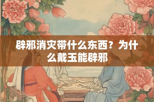 辟邪消灾带什么东西？为什么戴玉能辟邪