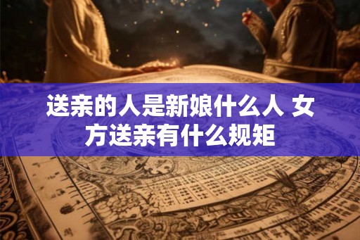 送亲的人是新娘什么人 女方送亲有什么规矩 送亲的人是新娘什么人 女方送亲有什么规矩