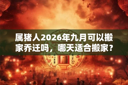 属猪人2026年九月可以搬家乔迁吗，哪天适合搬家？