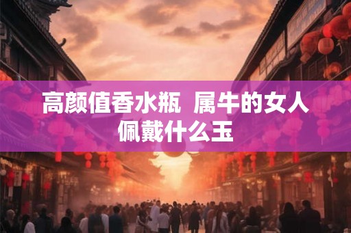 高颜值香水瓶 属牛的女人佩戴什么玉 高颜值香水瓶 属牛的女人佩戴什么玉